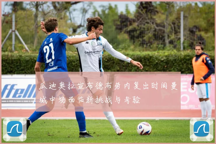 瓜迪奥拉宣布德布劳内复出时间曼城中场面临新挑战与考验