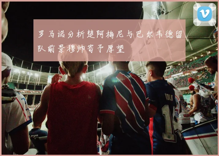 罗马诺分析楚阿梅尼与巴尔韦德留队前景穆帅寄予厚望