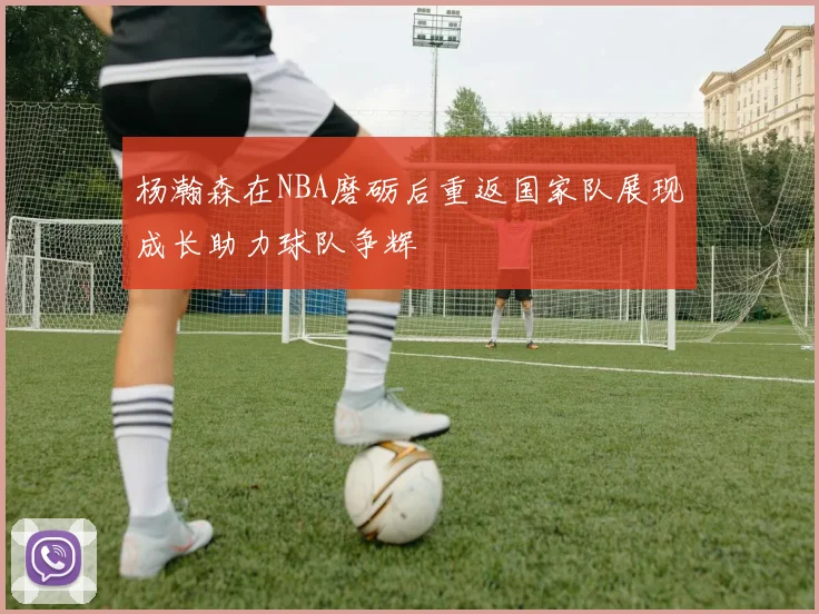 杨瀚森在NBA磨砺后重返国家队展现成长助力球队争辉