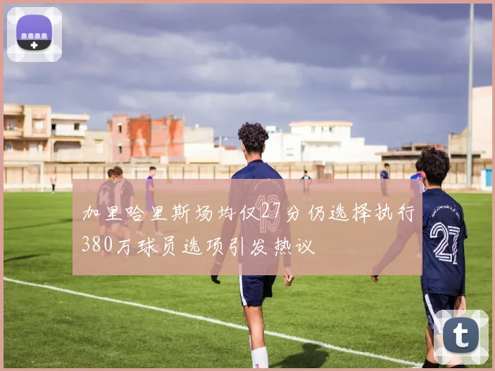 加里哈里斯场均仅27分仍选择执行380万球员选项引发热议