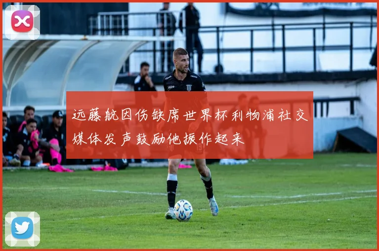 远藤航因伤缺席世界杯利物浦社交媒体发声鼓励他振作起来