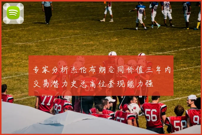 专家分析杰伦布朗合同价值三年内交易潜力史总高位套现能力强