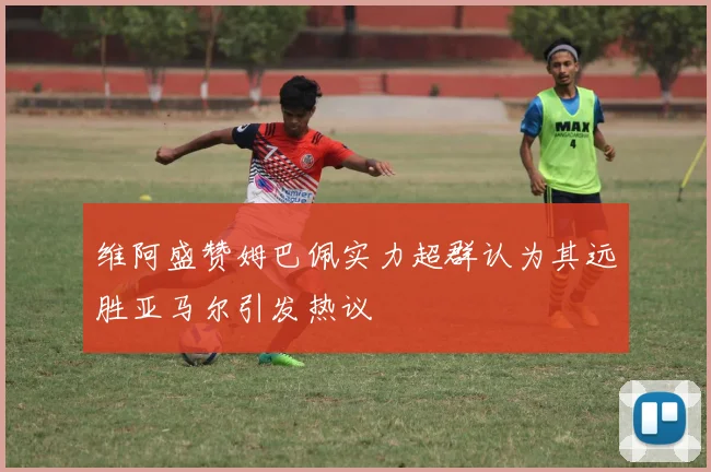 维阿盛赞姆巴佩实力超群认为其远胜亚马尔引发热议